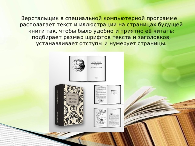 Верстальщик в специальной компьютерной программе располагает текст и иллюстрации на страницах будущей книги так, чтобы было удобно и приятно её читать; подбирает размер шрифтов текста и заголовков, устанавливает отступы и нумерует страницы. 