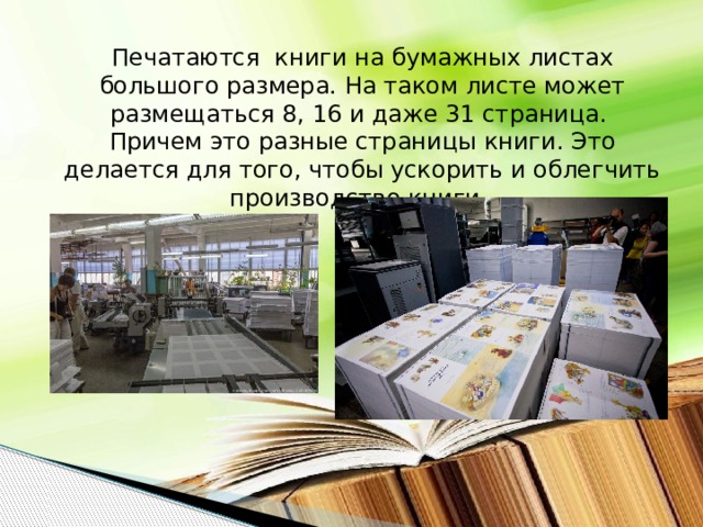 Печатаются книги на бумажных листах большого размера. На таком листе может размещаться 8, 16 и даже 31 страница. Причем это разные страницы книги. Это делается для того, чтобы ускорить и облегчить производство книги.  