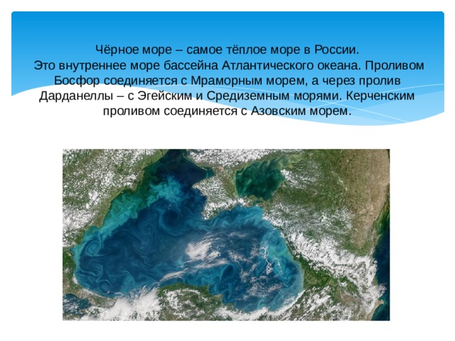 Чёрное море – самое тёплое море в России.  Это внутреннее море бассейна Атлантического океана. Проливом Босфор соединяется с Мраморным морем, а через пролив Дарданеллы – с Эгейским и Средиземным морями. Керченским проливом соединяется с Азовским морем. 