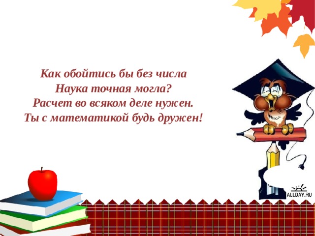 Как обойтись бы без числа  Наука точная могла?  Расчет во всяком деле нужен.  Ты с математикой будь дружен! 