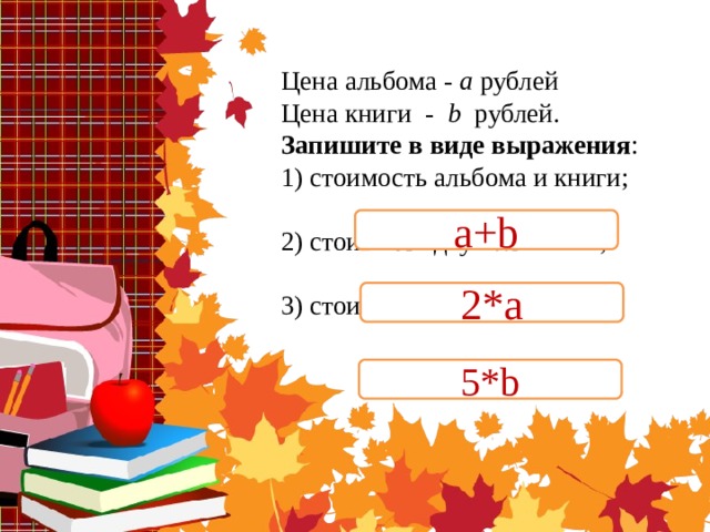 Цена альбома - а рублей  Цена книги - b рублей.  Запишите в виде выражения :  1) стоимость альбома и книги;   2) стоимость двух альбомов;   3) стоимость пяти книг.   a+b 2*a 5*b 