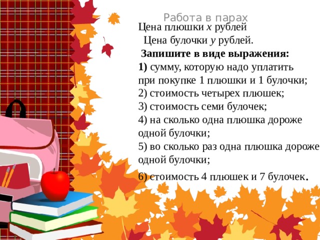 Работа в парах Цена плюшки x рублей  Цена булочки y рублей.   Запишите в виде выражения:  1) сумму, которую надо уплатить  при покупке 1 плюшки и 1 булочки;  2) стоимость четырех плюшек;  3) стоимость семи булочек;  4) на сколько одна плюшка дороже  одной булочки;  5) во сколько раз одна плюшка дороже  одной булочки;  6) стоимость 4 плюшек и 7 булочек .   