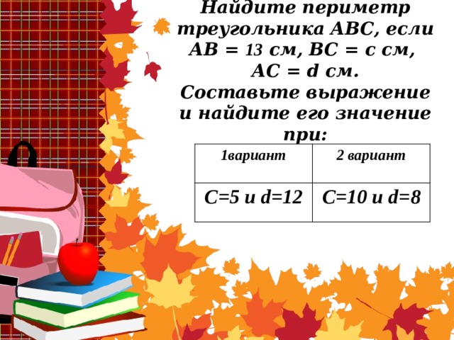 Найдите периметр треугольника АВС, если АВ = 13 см, ВС = с см,  АС = d см.  Составьте выражение и найдите его значение при:   1вариант C=5 и d=12 2 вариант C=10 и d=8 