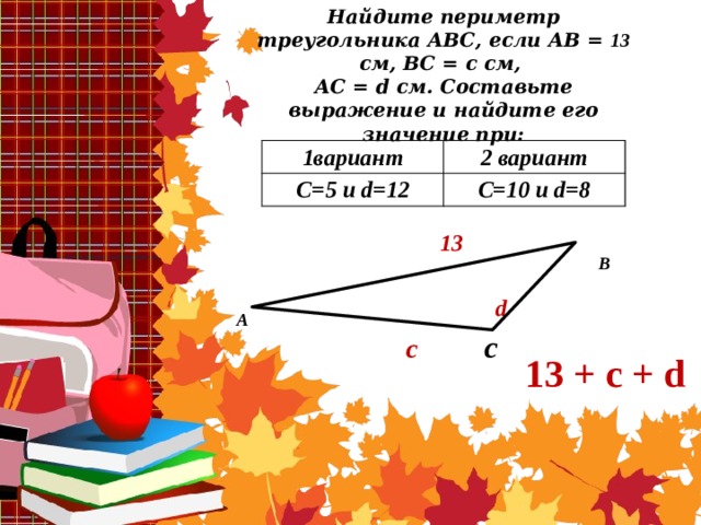 Найдите периметр треугольника АВС, если АВ = 13 см, ВС = с см,  АС = d см. Составьте выражение и найдите его значение при:   1вариант 2 вариант C=5 и d=12 C=10 и d=8 13   d  c  c В А 13 + с + d 