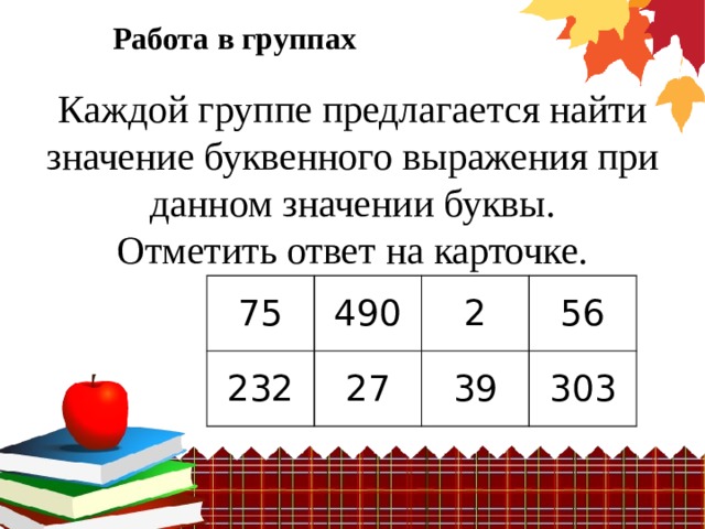 Работа в группах Каждой группе предлагается найти значение буквенного выражения при данном значении буквы. Отметить ответ на карточке.  75 490 232 2 27 56 39 303 