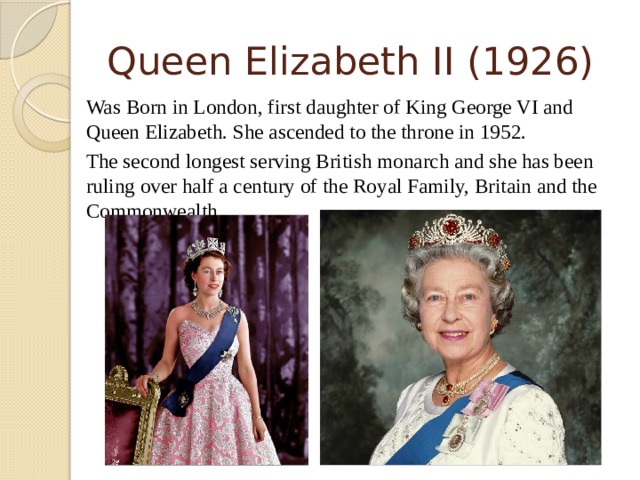 Queen Elizabeth II (1926)   Was Born in London, first daughter of King George VI and Queen Elizabeth. She ascended to the throne in 1952.  The second longest serving British monarch and she has been ruling over half a century of the Royal Family, Britain and the Commonwealth.  