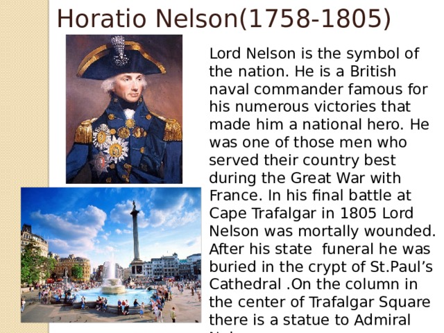 Horatio Nelson(1758-1805) Lord Nelson is the symbol of the nation. He is a British naval commander famous for his numerous victories that made him a national hero. He was one of those men who served their country best during the Great War with France. In his final battle at Cape Trafalgar in 1805 Lord Nelson was mortally wounded. After his state funeral he was buried in the crypt of St.Paul’s Cathedral .On the column in the center of Trafalgar Square there is a statue to Admiral Nelson.  