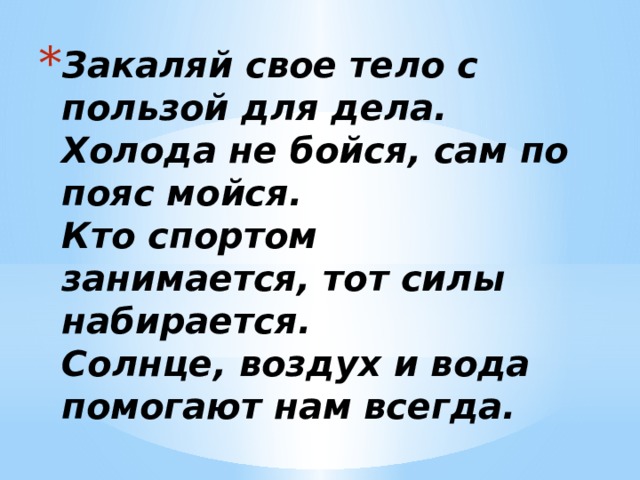 Закаляй свое тело с пользой для дела.  Холода не бойся, сам по пояс мойся.  Кто спортом занимается, тот силы набирается.  Солнце, воздух и вода помогают нам всегда.   