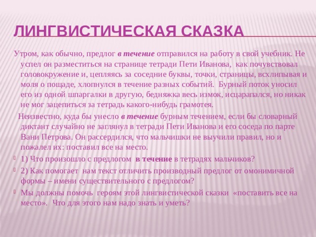 Лингвистическая сказка Утром, как обычно, предлог в течение отправился на работу в свой учебник. Не успел он разместиться на странице тетради Пети Иванова, как почувствовал головокружение и, цепляясь за соседние буквы, точки, страницы, всхлипывая и моля о пощаде, хлопнулся в течение разных событий. Бурный поток уносил его из одной шпаргалки в другую, бедняжка весь измок, исцарапался, но никак не мог зацепиться за тетрадь какого-нибудь грамотея.  Неизвестно, куда бы унесло в течение бурным течением, если бы словарный диктант случайно не заглянул в тетради Пети Иванова и его соседа по парте Вани Петрова. Он рассердился, что мальчишки не выучили правил, но и пожалел их: поставил все на место. 1) Что произошло с предлогом в течение в тетрадях мальчиков? 2) Как помогает нам текст отличить производный предлог от омонимичной формы – имени существительного с предлогом? Мы должны помочь героям этой лингвистической сказки «поставить все на место». Что для этого нам надо знать и уметь? 