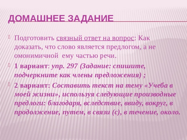 Домашнее задание Подготовить связный ответ на вопрос : Как доказать, что слово является предлогом, а не омонимичной ему частью речи. 1 вариант : упр. 297 (Задание: спишите, подчеркните как члены предложения) ; 2 вариант: Составить текст на тему «Учеба в моей жизни», используя следующие производные предлоги: благодаря, вследствие, ввиду, вокруг, в продолжение, путем, в связи (с), в течение, около. 