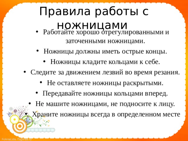 Правила работы с ножницами Работайте хорошо отрегулированными и заточенными ножницами. Ножницы должны иметь острые концы. Ножницы кладите кольцами к себе. Следите за движением лезвий во время резания. Не оставляете ножницы раскрытыми. Передавайте ножницы кольцами вперед. Не машите ножницами, не подносите к лицу. Храните ножницы всегда в определенном месте  