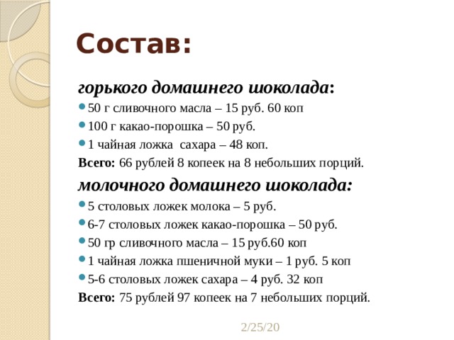 Состав: горького домашнего шоколада : 50 г сливочного масла – 15 руб. 60 коп 100 г какао-порошка – 50 руб. 1 чайная ложка сахара – 48 коп. Всего: 66 рублей 8 копеек на 8 небольших порций. молочного домашнего шоколада: 5 столовых ложек молока – 5 руб. 6-7 столовых ложек какао-порошка – 50 руб. 50 гр сливочного масла – 15 руб.60 коп 1 чайная ложка пшеничной муки – 1 руб. 5 коп 5-6 столовых ложек сахара – 4 руб. 32 коп Всего: 75 рублей 97 копеек на 7 небольших порций. 2/25/20 