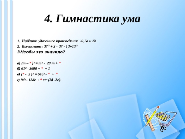 4. Гимнастика ума 1. Найдите удвоенное произведение -0,5 a и 2b  2. Вычислите: 37 ² + 2 · 37 · 13+13 ² Чтобы это значило? а) (m –  * )² = m² - 20 m +  * б) 61² =3600 + *  + 1 в )  ( * -  3 )² = 64a² - * +   * г) 9d 2  - 12dc  +  *  c 2 = ( 3d  -2c ) 2         