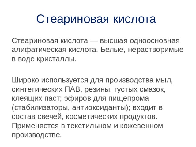 Стеариновая кислота Стеариновая кислота — высшая одноосновная алифатическая кислота. Белые, нерастворимые в воде кристаллы. Широко используется для производства мыл, синтетических ПАВ, резины, густых смазок, клеящих паст; эфиров для пищепрома (стабилизаторы, антиоксиданты); входит в состав свечей, косметических продуктов. Применяется в текстильном и кожевенном производстве. 