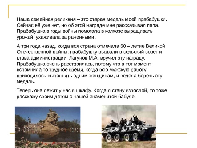 Наша семейная реликвия – это старая медаль моей прабабушки. Сейчас её уже нет, но об этой награде мне рассказывал папа. Прабабушка в годы войны помогала в колхозе выращивать урожай, ухаживала за раненными. А три года назад, когда вся страна отмечала 60 – летие Великой Отечественной войны, прабабушку вызвали в сельский совет и глава администрации Лагунов М.А. вручил эту награду. Прабабушка очень расстроилась, потому что в тот момент вспомнила то трудное время, когда всю мужскую работу приходилось выполнять одним женщинам, и велела беречь эту медаль. Теперь она лежит у нас в шкафу. Когда я стану взрослой, то тоже расскажу своим детям о нашей знаменитой бабуле. 