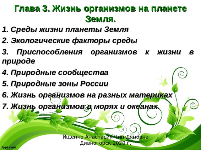  Глава 3. Жизнь организмов на планете Земля. 1. Среды жизни планеты Земля 2. Экологические факторы среды 3. Приспособления организмов к жизни в природе 4. Природные сообщества 5. Природные зоны России 6. Жизнь организмов на разных материках 7. Жизнь организмов в морях и океанах. Ищенко Анастасия Чин-Дяновна Дивногорск 2020 г. 
