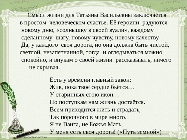  Смысл жизни для Татьяны Васильевны заключается в простом человеческом счастье. Её героини радуются  новому дню, «солнышку в своей вуали», каждому  сделанному шагу, новому чувству, новому качеству.  Да, у каждого своя дорога, но она должна быть чистой, светлой, незапятнанной, тогда и оглядываться можно  спокойно, и внукам о своей жизни рассказывать, ничего  не скрывая.  Есть у времени главный закон:  Жив, пока твоё сердце бьётся…  У старинных стою икон…  По поступкам нам жизнь достаётся.  Всем приходится жить и страдать,  Так порочного в мире много.  Я не Ванга, не Божья Мать,  У меня есть своя дорога! («Путь земной») 