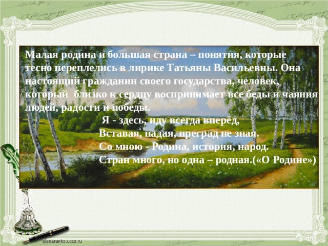 Малая родина и большая страна – понятия, которые тесно переплелись в лирике Татьяны Васильевны. Она настоящий гражданин своего государства, человек, который близко к сердцу воспринимает все беды и чаяния людей, радости и победы.  Я - здесь, иду всегда вперёд,  Вставая, падая, преград не зная.  Со мною - Родина, история, народ.  Стран много, но одна – родная.(«О Родине») 