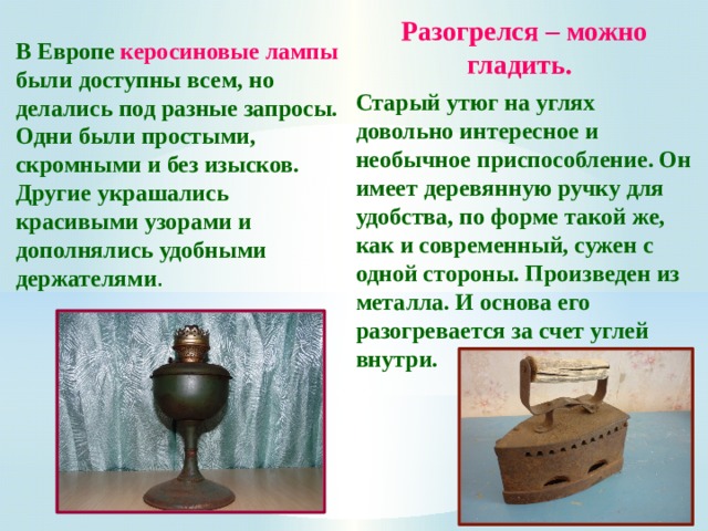 Разогрелся – можно гладить.  Старый утюг на углях довольно интересное и необычное приспособление. Он имеет деревянную ручку для удобства, по форме такой же, как и современный, сужен с одной стороны. Произведен из металла. И основа его разогревается за счет углей внутри. В Европе керосиновые лампы были доступны всем, но делались под разные запросы. Одни были простыми, скромными и без изысков. Другие украшались красивыми узорами и дополнялись удобными держателями . 