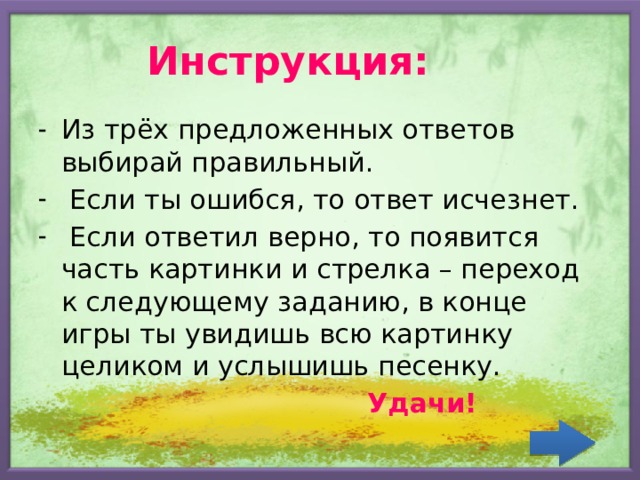 Инструкция: Из трёх предложенных ответов выбирай правильный.  Если ты ошибся, то ответ исчезнет.  Если ответил верно, то появится часть картинки и стрелка – переход к следующему заданию, в конце игры ты увидишь всю картинку целиком и услышишь песенку.  Удачи! 