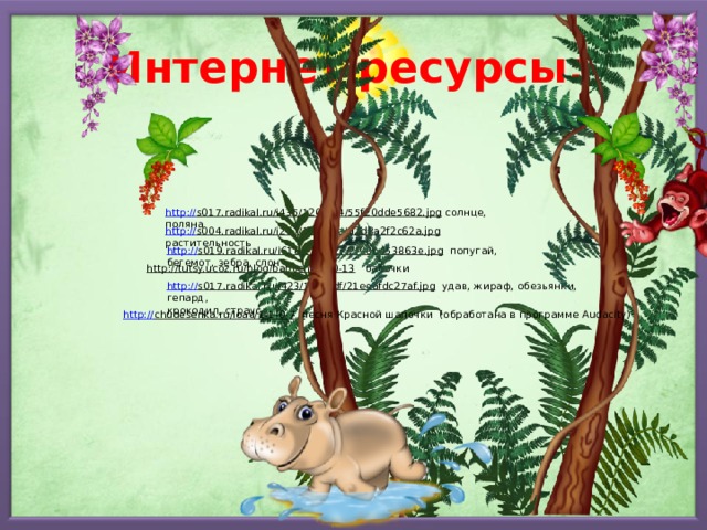 Интернет ресурсы: http:// s017.radikal.ru/i435/1209/64/55f20dde5682.jpg  солнце, поляна http:// s004.radikal.ru/i207/1209/8a/d2d8a2f2c62a.jpg  растительность http:// s019.radikal.ru/i618/1209/27/2f98b453863e.jpg  попугай, бегемот, зебра, слон http://tutsy.ucoz.ru/blog/babochki/1-0-13  бабочки http:// s017.radikal.ru/i423/1209/df/21eeafdc27af.jpg  удав, жираф, обезьянки, гепард, крокодил, страус http:// chudesenka.ru/load/1-1-0-7  песня Красной шапочки (обработана в программе Audacity) 
