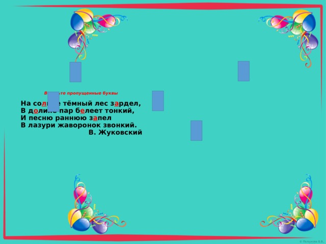  Вставьте пропущенные буквы   На со л нце тёмный лес з а рдел,  В д о лине пар б е леет тонкий,  И песню раннюю з а пел  В лазури жаворонок звонкий.  В. Жуковский 