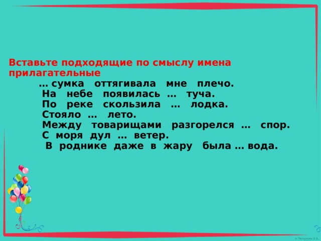     Вставьте подходящие по смыслу имена прилагательные   … сумка оттягивала мне плечо.  На небе появилась … туча.  По реке скользила … лодка.  Стояло … лето.  Между товарищами разгорелся … спор.  С моря дул … ветер.  В роднике даже в жару была … вода.      