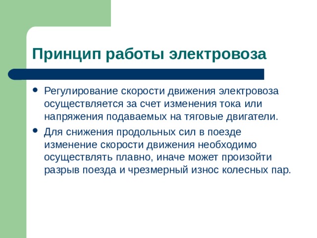 Принцип работы электровоза Регулирование скорости движения электровоза осуществляется за счет изменения тока или напряжения подаваемых на тяговые двигатели. Для снижения продольных сил в поезде изменение скорости движения необходимо осуществлять плавно, иначе может произойти разрыв поезда и чрезмерный износ колесных пар. 