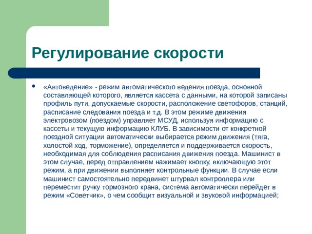  Регулирование скорости «Автоведение» - режим автоматического ведения поезда, основной составляющей которого, является кассета с данными, на которой записаны профиль пути, допускаемые скорости, расположение светофоров, станций, расписание следования поезда и т.д. В этом режиме движения электровозом (поездом) управляет МСУД, используя информацию с кассеты и текущую информацию КЛУБ. В зависимости от конкретной поездной ситуации автоматически выбирается режим движения (тяга, холостой ход, торможение), определяется и поддерживается скорость, необходимая для соблюдения расписания движения поезда. Машинист в этом случае, перед отправлением нажимает кнопку, включающую этот режим, а при движении выполняет контрольные функции. В случае если машинист самостоятельно передвинет штурвал контроллера или переместит ручку тормозного крана, система автоматически перейдет в режим «Советчик», о чем сообщит визуальной и звуковой информацией; 
