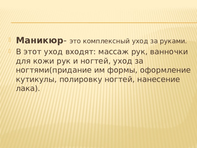 Маникюр - это комплексный уход за руками. В этот уход входят: массаж рук, ванночки для кожи рук и ногтей, уход за ногтями(придание им формы, оформление кутикулы, полировку ногтей, нанесение лака). 
