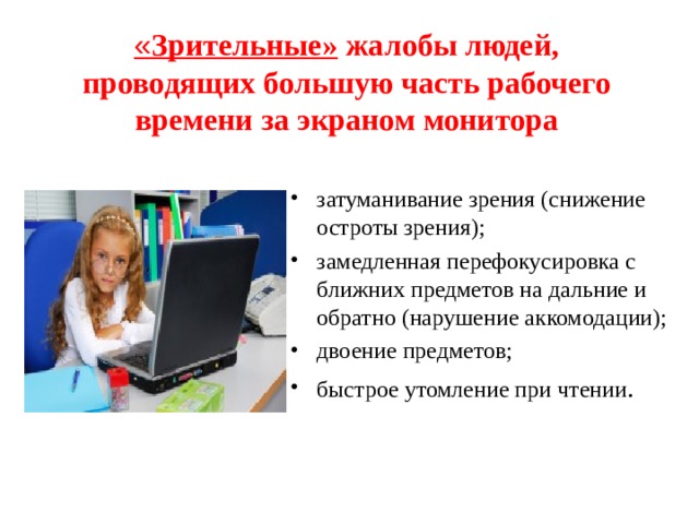 « Зрительные» жалобы людей, проводящих большую часть рабочего времени за экраном монитора затуманивание зрения (снижение остроты зрения); замедленная перефокусировка с ближних предметов на дальние и обратно (нарушение аккомодации); двоение предметов; быстрое утомление при чтении .  