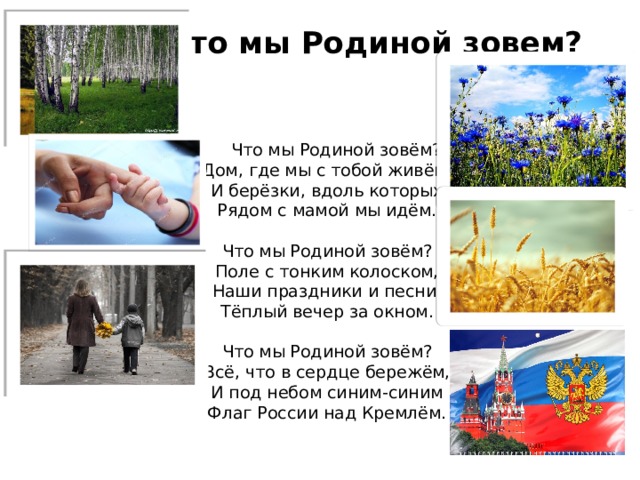 Что мы Родиной зовем?    Что мы Родиной зовём?  Дом, где мы с тобой живём,  И берёзки, вдоль которых  Рядом с мамой мы идём.   Что мы Родиной зовём?  Поле с тонким колоском,  Наши праздники и песни,  Тёплый вечер за окном.   Что мы Родиной зовём?  Всё, что в сердце бережём,  И под небом синим-синим  Флаг России над Кремлём. 