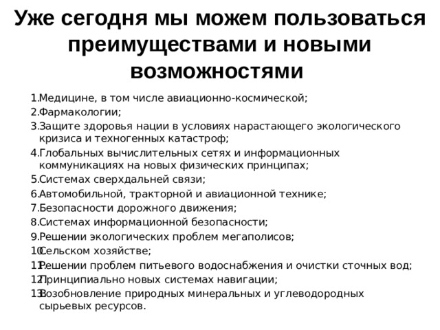 Уже сегодня мы можем пользоваться преимуществами и новыми возможностями Медицине, в том числе авиационно-космической; Фармакологии; Защите здоровья нации в условиях нарастающего экологического кризиса и техногенных катастроф; Глобальных вычислительных сетях и информационных коммуникациях на новых физических принципах; Системах сверхдальней связи; Автомобильной, тракторной и авиационной технике; Безопасности дорожного движения; Системах информационной безопасности; Решении экологических проблем мегаполисов; Сельском хозяйстве; Решении проблем питьевого водоснабжения и очистки сточных вод; Принципиально новых системах навигации; Возобновление природных минеральных и углеводородных сырьевых ресурсов. 