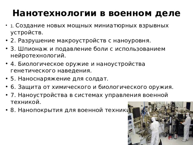 Нанотехнологии в военном деле   1. Создание новых мощных миниатюрных взрывных устройств. 2. Разрушение макроустройств с наноуровня. 3. Шпионаж и подавление боли с использованием нейротехнологий. 4. Биологическое оружие и наноустройства генетического наведения. 5. Наноснаряжение для солдат. 6. Защита от химического и биологического оружия. 7. Наноустройства в системах управления военной техникой. 8. Нанопокрытия для военной техники 