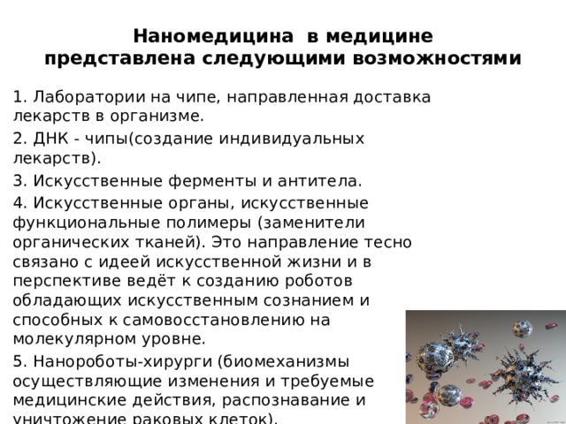 Наномедицина в медицине  представлена следующими возможностями   1. Лаборатории на чипе, направленная доставка лекарств в организме. 2. ДНК - чипы(создание индивидуальных лекарств). 3. Искусственные ферменты и антитела. 4. Искусственные органы, искусственные функциональные полимеры (заменители органических тканей). Это направление тесно связано с идеей искусственной жизни и в перспективе ведёт к созданию роботов обладающих искусственным сознанием и способных к самовосстановлению на молекулярном уровне. 5. Нанороботы-хирурги (биомеханизмы осуществляющие изменения и требуемые медицинские действия, распознавание и уничтожение раковых клеток). 