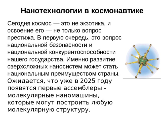 Нанотехнологии в космонавтике   Сегодня космос — это не экзотика, и освоение его — не только вопрос престижа. В первую очередь, это вопрос национальной безопасности и национальной конкурентоспособности нашего государства. Именно развитие сверхсложных наносистем может стать национальным преимуществом страны. Ожидается, что уже в 2025 году появятся первые ассемблеры - молекулярные наномашины, которые могут построить любую молекулярную структуру. 