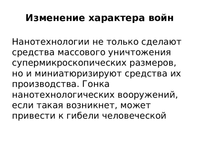 Изменение характера войн   Нанотехнологии не только сделают средства массового уничтожения супермикроскопических размеров, но и миниатюризируют средства их производства. Гонка нанотехнологических вооружений, если такая возникнет, может привести к гибели человеческой цивилизации.  