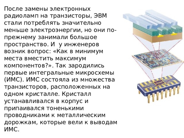 После замены электронных радиоламп на транзисторы, ЭВМ стали потреблять значительно меньше электроэнергии, но они по-прежнему занимали большое пространство. И у инженеров возник вопрос: «Как в минимум места вместить максимум компонентов?». Так зародились первые интегральные микросхемы (ИМС). ИМС состояла из множества транзисторов, расположенных на одном кристалле. Кристалл устанавливался в корпус и припаивался тоненькими проводниками к металлическим дорожкам, которые вели к выводам ИМС. 