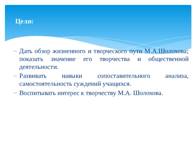   Цели:    Дать обзор жизненного и творческого пути М.А.Шолохова; показать значение его творчества и общественной деятельности. Развивать навыки сопоставительного анализа, самостоятельность суждений учащихся. Воспитывать интерес к творчеству М.А. Шолохова. 