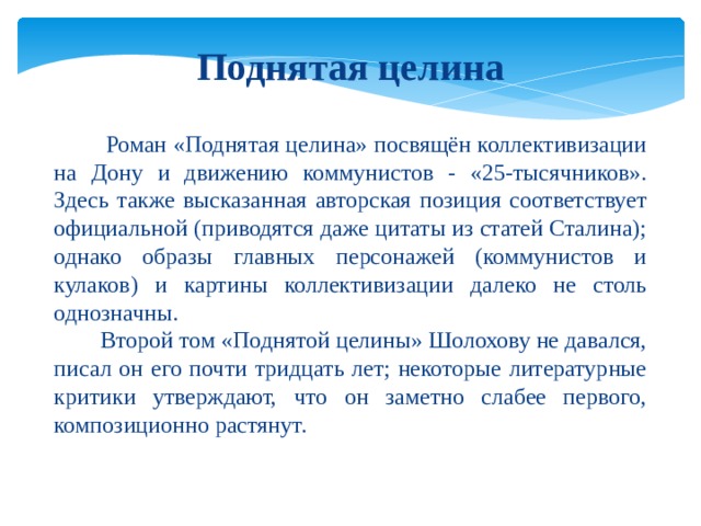 Поднятая целина  Роман «Поднятая целина» посвящён коллективизации на Дону и движению коммунистов - «25-тысячников». Здесь также высказанная авторская позиция соответствует официальной (приводятся даже цитаты из статей Сталина); однако образы главных персонажей (коммунистов и кулаков) и картины коллективизации далеко не столь однозначны.  Второй том «Поднятой целины» Шолохову не давался, писал он его почти тридцать лет; некоторые литературные критики утверждают, что он заметно слабее первого, композиционно растянут. 