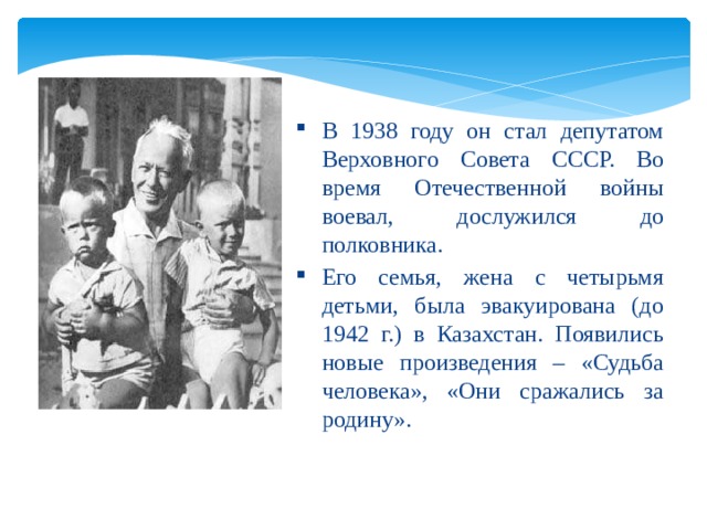 В 1938 году он стал депутатом Верховного Совета СССР. Во время Отечественной войны воевал, дослужился до полковника. Его семья, жена с четырьмя детьми, была эвакуирована (до 1942 г.) в Казахстан. Появились новые произведения – «Судьба человека», «Они сражались за родину». 
