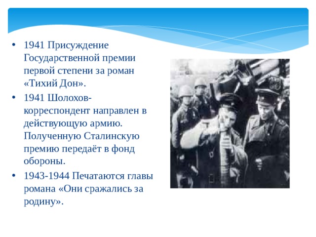 1941 Присуждение Государственной премии первой степени за роман «Тихий Дон». 1941 Шолохов-корреспондент направлен в действующую армию. Полученную Сталинскую премию передаёт в фонд обороны. 1943-1944 Печатаются главы романа «Они сражались за родину».  