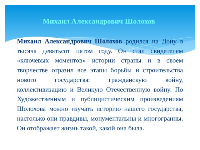 Михаил Александрович Шолохов   Михаил Александрович Шолохов родился на Дону в тысяча девятьсот пятом году. Он стал свидетелем «ключевых моментов» истории страны и в своем творчестве отразил все этапы борьбы и строительства нового государства: гражданскую войну, коллективизацию и Великую Отечественную войну. По Художественным и публицистическим произведениям Шолохова можно изучать историю нашего государства, настолько они правдивы, монументальны и многогранны. Он отображает жизнь такой, какой она была. 