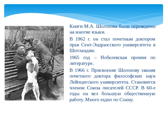 Книги М.А. Шолохова были переведены на многие языки. В 1962 г. он стал почетным доктором прав Сент-Эндрюсского университета в Шотландии. 1965 год – Нобелевская премия по литературе. В 1966 г. Присвоение Шолохову звания почетного доктора философских наук Лейпцигского университета. Становится членом Союза писателей СССР. В 60-е годы он вел большую общественную работу. Много ездил по Союзу. 