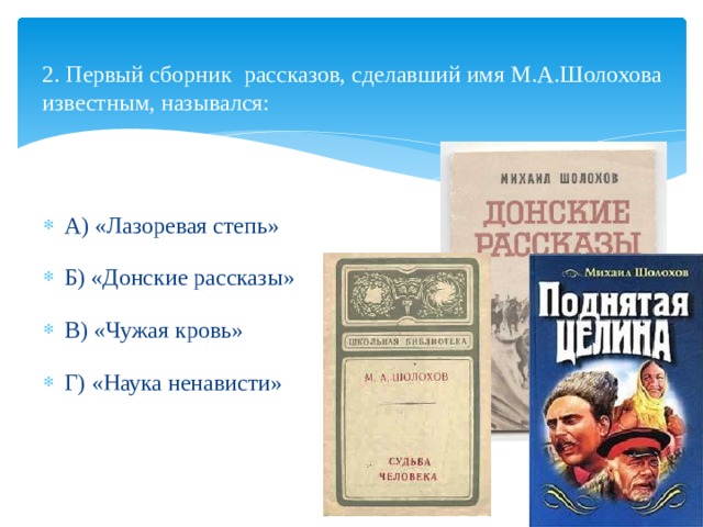   2. Первый сборник рассказов, сделавший имя М.А.Шолохова известным, назывался:    А) «Лазоревая степь» Б) «Донские рассказы» В) «Чужая кровь» Г) «Наука ненависти» 