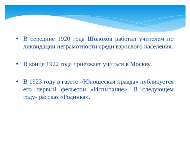  В середине 1920 года Шолохов работал учителем по ликвидации неграмотности среди взрослого населения. В конце 1922 года приезжает учиться в Москву. В 1923 году в газете «Юношеская правда» публикуется его первый фельетон «Испытание». В следующем году- рассказ «Родинка». 