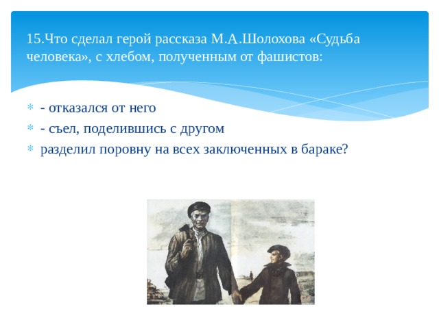  15.Что сделал герой рассказа М.А.Шолохова «Судьба человека», с хлебом, полученным от фашистов:   - отказался от него - съел, поделившись с другом разделил поровну на всех заключенных в бараке? 