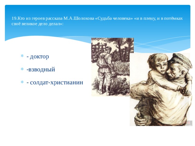  19.Кто из героев рассказа М.А.Шолохова «Судьба человека» «и в плену, и в потёмках своё великое дело делал»:   - доктор -взводный - солдат-христианин 