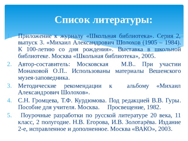 Список литературы: Приложение к журналу «Школьная библиотека». Серия 2, выпуск 3. «Михаил Александрович Шолохов (1905 – 1984). К 100-летию со дня рождения». Выставка в школьной библиотеке. Москва «Школьная библиотека», 2005. Автор-составитель: Московская М.В.. При участии Монаховой О.П.. Использованы материалы Вешенского музея-заповедника. Методические рекомендации к альбому «Михаил Александрович Шолохов». С.Н. Громцева, Т.Ф. Курдюмова. Под редакцией В.В. Гуры. Пособие для учителя. Москва. Просвещение, 1982.  Поурочные разработки по русской литературе 20 века, 11 класс, 2 полугодие. Н.В. Егорова, И.В. Золотарёва. Издание 2-е, исправленное и дополненное. Москва «ВАКО», 2003. 