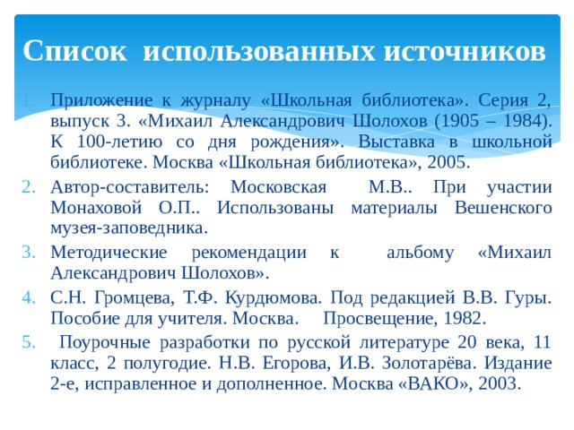 Список использованных источников Приложение к журналу «Школьная библиотека». Серия 2, выпуск 3. «Михаил Александрович Шолохов (1905 – 1984). К 100-летию со дня рождения». Выставка в школьной библиотеке. Москва «Школьная библиотека», 2005. Автор-составитель: Московская М.В.. При участии Монаховой О.П.. Использованы материалы Вешенского музея-заповедника. Методические рекомендации к альбому «Михаил Александрович Шолохов». С.Н. Громцева, Т.Ф. Курдюмова. Под редакцией В.В. Гуры. Пособие для учителя. Москва. Просвещение, 1982.  Поурочные разработки по русской литературе 20 века, 11 класс, 2 полугодие. Н.В. Егорова, И.В. Золотарёва. Издание 2-е, исправленное и дополненное. Москва «ВАКО», 2003. 